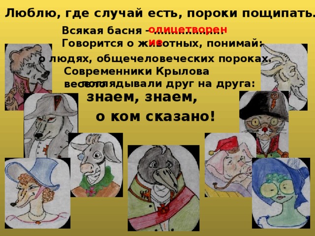  Люблю, где случай есть, пороки пощипать… олицетворение  Всякая басня - ………………..  Говорится о животных, понимай: о людях, общечеловеческих пороках. Современники Крылова весело поглядывали друг на друга:  знаем, знаем, о ком сказано! 