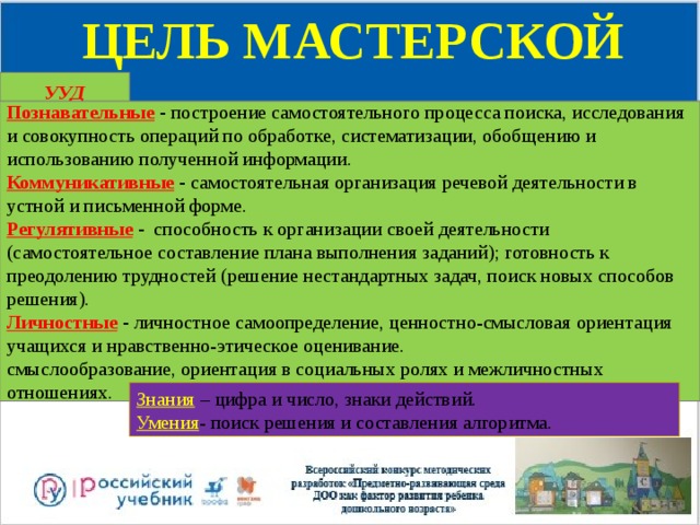 ЦЕЛЬ МАСТЕРСКОЙ УУД Познавательные - построение самостоятельного процесса поиска, исследования и совокупность операций по обработке, систематизации, обобщению и использованию полученной информации. Коммуникативные - самостоятельная организация речевой деятельности в устной и письменной форме. Регулятивные - способность к организации своей деятельности (самостоятельное составление плана выполнения заданий); готовность к преодолению трудностей (решение нестандартных задач, поиск новых способов решения). Личностные - личностное самоопределение, ценностно-смысловая ориентация учащихся и нравственно-этическое оценивание.  смыслообразование, ориентация в социальных ролях и межличностных отношениях. Знания – цифра и число, знаки действий. Умения - поиск решения и составления алгоритма. 