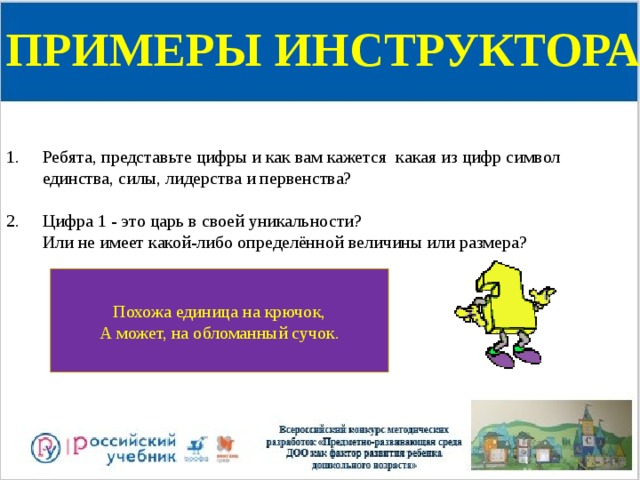 ПРИМЕРЫ ИНСТРУКТОРА Ребята, представьте цифры и как вам кажется какая из цифр символ единства, силы, лидерства и первенства?   Цифра 1 - это царь в своей уникальности?  Или не имеет какой-либо определённой величины или размера? Похожа единица на крючок,  А может, на обломанный сучок. 