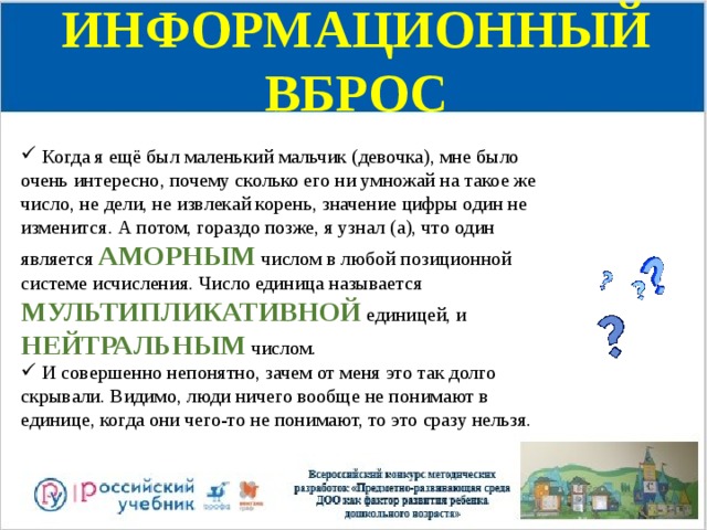 ИНФОРМАЦИОННЫЙ ВБРОС  Когда я ещё был маленький мальчик (девочка), мне было очень интересно, почему сколько его ни умножай на такое же число, не дели, не извлекай корень, значение цифры один не изменится. А потом, гораздо позже, я узнал (а), что один является АМОРНЫМ числом в любой позиционной системе исчисления. Число единица называется МУЛЬТИПЛИКАТИВНОЙ единицей, и НЕЙТРАЛЬНЫМ  числом.  И совершенно непонятно, зачем от меня это так долго скрывали. Видимо, люди ничего вообще не понимают в единице, когда они чего-то не понимают, то это сразу нельзя. 