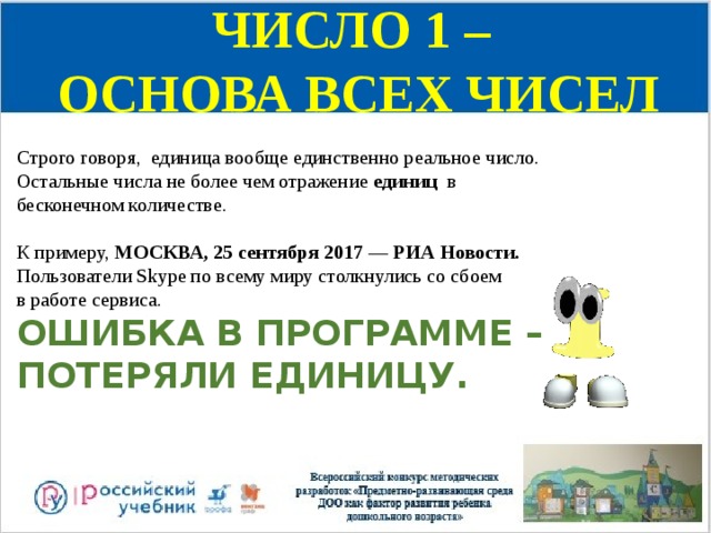 ЧИСЛО 1 – ОСНОВА ВСЕХ ЧИСЕЛ Строго говоря, единица вообще единственно реальное число. Остальные числа не более чем отражение единиц в бесконечном количестве.  К примеру, МОСКВА, 25 сентября 2017 — РИА Новости. Пользователи Skype по всему миру столкнулись со сбоем в работе сервиса.  ОШИБКА В ПРОГРАММЕ – ПОТЕРЯЛИ ЕДИНИЦУ. 