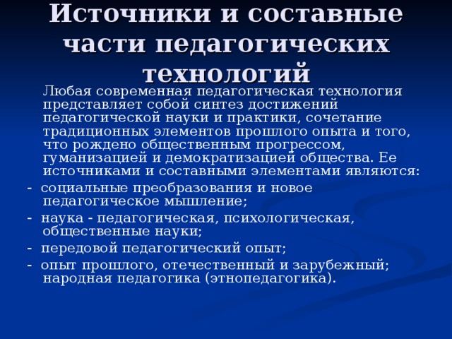 Источники и составные части педагогических технологий   Любая современная педагогическая технология представляет собой синтез достижений педагогической науки и практики, сочетание традиционных элементов прошлого опыта и того, что рождено общественным прогрессом, гуманизацией и демократизацией общества. Ее источниками и составными элементами являются: - социальные преобразования и новое педагогическое мышление; - наука - педагогическая, психологическая, общественные науки; - передовой педагогический опыт; - опыт прошлого, отечественный и зарубежный; народная педагогика (этнопедагогика). 
