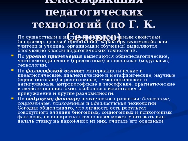Классификация педагогических технологий (по Г. К. Селевко)  По сущностным и инструментально значимым свойствам (например, целевой ориентации, характеру взаимодействия учителя и ученика, организации обучения) выделяются следующие классы педагогических технологий. По уровню применения выделяются общепедагогические, частнометодические (предметные) и локальные (модульные) технологии. По философской основе: материалистические и идеалистические, диалектические и метафизические, научные (сциентистские) и религиозные, гуманистические и антигуманные, антропософские и теософские, прагматические и экзистенциалистские, свободного воспитания и принуждения и другие разновидности. По ведущему фактору психического развития: биогенные, социогенные, психогенные и идеалистские технологии. Сегодня общепринято, что личность есть результат совокупного влияния биогенных, социогенных и психогенных факторов, но конкретная технология может учитывать или делать ставку на какой-либо из них, считать его основным. 