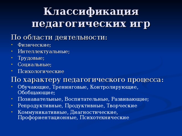 Классификация педагогических игр По области деятельности: Физические; Интеллектуальные; Трудовые; Социальные; Психологические По характеру педагогического процесса: Обучающие, Тренинговые, Контролирующие, Обобщающие; Познавательные, Воспитательные, Развивающие; Репродуктивные, Продуктивные, Творческие Коммуникативные, Диагностические, Профориентационные, Психотехнические 