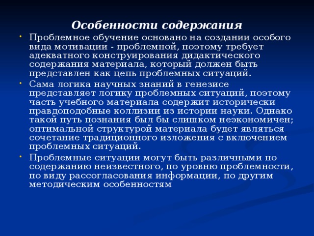 Особенности содержания Проблемное обучение основано на создании особого вида мотивации - проблемной, поэтому требует адекватного конструирования дидактического содержания материала, который должен быть представлен как цепь проблемных ситуаций. Сама логика научных знаний в генезисе представляет логику проблемных ситуаций, поэтому часть учебного материала содержит исторически правдоподобные коллизии из истории науки. Однако такой путь познания был бы слишком неэкономичен; оптимальной структурой материала будет являться сочетание традиционного изложения с включением проблемных ситуаций. Проблемные ситуации могут быть различными по содержанию неизвестного, по уровню проблемности, по виду рассогласования информации, по другим методическим особенностям  