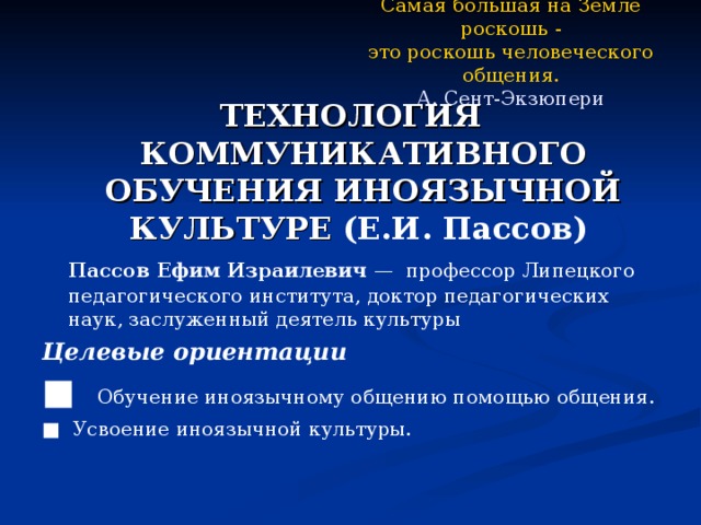 Самая большая на Земле роскошь -  это роскошь человеческого общения.  А. Сент-Экзюпери ТЕХНОЛОГИЯ КОММУНИКАТИВНОГО ОБУЧЕНИЯ ИНОЯЗЫЧНОЙ КУЛЬТУРЕ (Е.И. Пассов)  Пассов Ефим Израилевич — профессор Липецкого педагогического института, доктор педагогических наук, заслуженный деятель культуры Целевые ориентации ■ Обучение иноязычному общению помощью общения. ■ Усвоение иноязычной культуры. 
