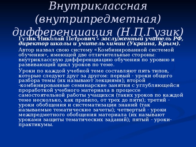  Внутриклассная (внутрипредметная) дифференциация (Н.П.Гузик)     Гузик Николай Петрович - заслуженный учитель РФ, директор школы и учитель химии (Украина, Крым).   Автор назвал свою систему «Комбинированной системой обучения», имеющей две отличительные стороны: внутриклассную дифференциацию обучения по уровню и развивающий цикл уроков по теме.   Уроки по каждой учебной теме составляют пять типов, которые следуют друг за другом: первый - уроки общего разбора темы (их называют лекциями); второй -комбинированные семинарские занятия с углубляющейся проработкой учебного материала в процессе самостоятельной работы учащихся (таких уроков по каждой теме несколько, как правило, от трех до пяти); третий - уроки обобщения и систематизации знаний (так называемые тематические зачеты); четвертый - уроки межпредметного обобщения материала (их называют уроками защиты тематических заданий); пятый - уроки-практикумы. 