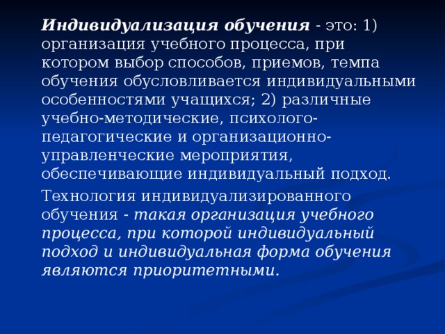   Индивидуализация обучения - это: 1) организация учебного процесса, при котором выбор способов, приемов, темпа обучения обусловливается индивидуальными особенностями учащихся; 2) различные учебно-методические, психолого-педагогические и организационно-управленческие мероприятия, обеспечивающие индивидуальный подход.   Технология индивидуализированного обучения - такая организация учебного процесса, при которой индивидуальный подход и индивидуальная форма обучения являются приоритетными. 