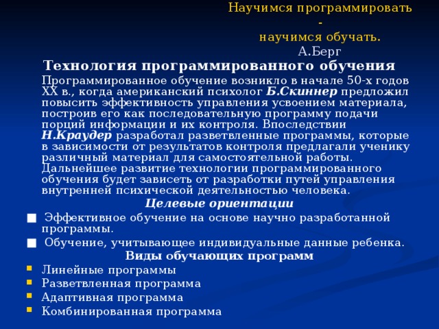 Научимся программировать -  научимся обучать.  А.Берг Технология программированного обучения   Программированное обучение возникло в начале 50-х годов XX в., когда американский психолог Б.Скиннер предложил повысить эффективность управления усвоением материала, построив его как последовательную программу подачи порций информации и их контроля. Впоследствии Н.Краудер разработал разветвленные программы, которые в зависимости от результатов контроля предлагали ученику различный материал для самостоятельной работы. Дальнейшее развитие технологии программированного обучения будет зависеть от разработки путей управления внутренней психической деятельностью человека. Целевые ориентации ■ Эффективное обучение на основе научно разработанной программы. ■ Обучение, учитывающее индивидуальные данные ребенка. Виды обучающих программ Линейные программы Разветвленная программа Адаптивная программа Комбинированная программа 