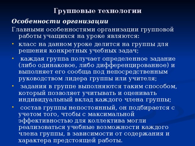 Групповые технологии Особенности организации Главными особенностями организации групповой работы учащихся на уроке являются: класс на данном уроке делится на группы для решения конкретных учебных задач;  каждая группа получает определенное задание (либо одинаковое, либо дифференцированное) и выполняет его сообща под непосредственным руководством лидера группы или учителя;  задания в группе выполняются таким способом, который позволяет учитывать и оценивать индивидуальный вклад каждого члена  группы;  состав группы непостоянный, он подбирается с учетом того, чтобы с максимальной эффективностью для коллектива могли реализоваться учебные возможности каждого члена группы, в зависимости от содержания и характера предстоящей работы. 