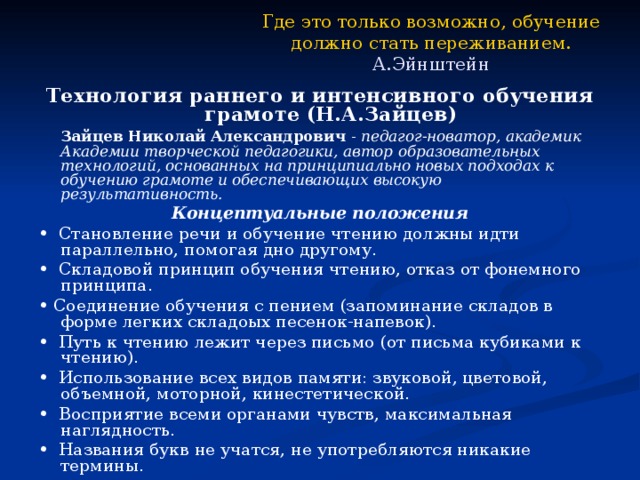 Где это только возможно, обучение  должно стать переживанием.  А.Эйнштейн Технология раннего и интенсивного обучения грамоте (Н.А.Зайцев)   Зайцев Николай Александрович - педагог-новатор, академик Академии творческой педагогики, автор образовательных технологий, основанных на принципиально новых подходах к обучению грамоте и обеспечивающих высокую результативность. Концептуальные положения • Становление речи и обучение чтению должны идти параллельно, помогая дно другому. • Складовой принцип обучения чтению, отказ от фонемного принципа. • Соединение обучения с пением (запоминание складов в форме легких складоых песенок-напевок). • Путь к чтению лежит через письмо (от письма кубиками к чтению). • Использование всех видов памяти: звуковой, цветовой, объемной, моторной, кинестетической. • Восприятие всеми органами чувств, максимальная наглядность. • Названия букв не учатся, не употребляются никакие термины. 