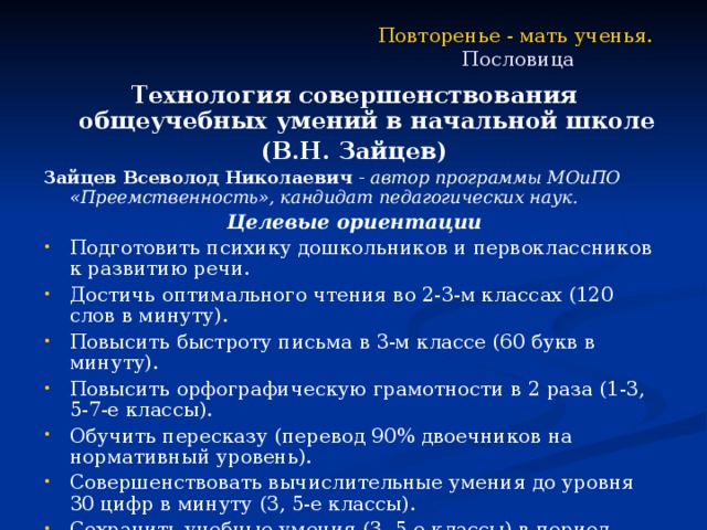 Повторенье - мать ученья.   Пословица Технология совершенствования общеучебных умений в начальной школе (В.Н. Зайцев) Зайцев Всеволод Николаевич - автор программы МОиПО «Преемственность», кандидат педагогических наук. Целевые ориентации Подготовить психику дошкольников и первоклассников к развитию речи. Достичь оптимального чтения во 2-3-м классах (120 слов в минуту). Повысить быстроту письма в 3-м классе (60 букв в минуту). Повысить орфографическую грамотности в 2 раза (1-3, 5-7-е классы). Обучить пересказу (перевод 90% двоечников на нормативный уровень). Совершенствовать вычислительные умения до уровня 30 цифр в минуту (3, 5-е классы). Сохранить учебные умения (3, 5-е классы) в период каникул (90%). 