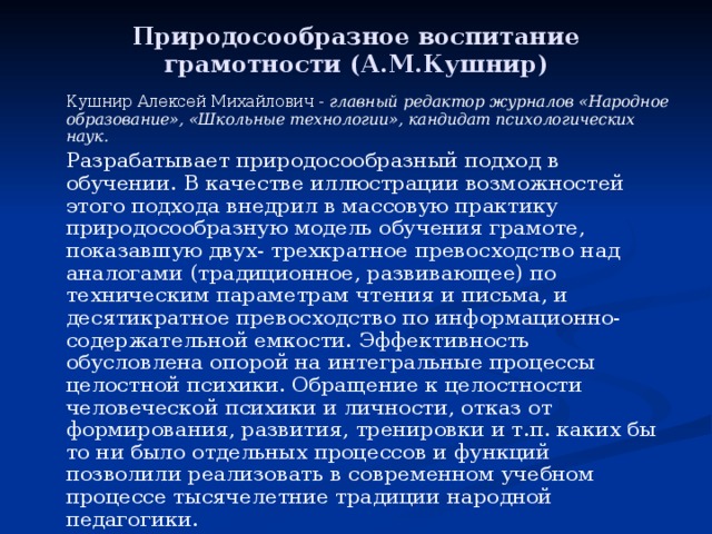 Природосообразное воспитание грамотности (А.М.Кушнир)   Кушнир Алексей Михайлович - главный редактор журналов «Народное образование», «Школьные технологии», кандидат психологических наук.   Разрабатывает природосообразный подход в обучении. В качестве иллюстрации возможностей этого подхода внедрил в массовую практику природосообразную модель обучения грамоте, показавшую двух- трехкратное превосходство над аналогами (традиционное, развивающее) по техническим параметрам чтения и письма, и десятикратное превосходство по информационно-содержательной емкости. Эффективность обусловлена опорой на интегральные процессы целостной психики. Обращение к целостности человеческой психики и личности, отказ от формирования, развития, тренировки и т.п. каких бы то ни было отдельных процессов и функций позволили реализовать в современном учебном процессе тысячелетние традиции народной педагогики. 