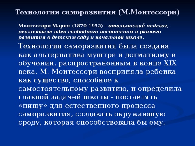 Технология саморазвития (М.Монтессори)   Монтессори Мария (1870-1952) - итальянский педагог, реализовала идеи свободного воспитания и раннего развития в детском саду и начальной школе.   Технология саморазвития была создана как альтернатива муштре и догматизму в обучении, распространенным в конце XIX века. М. Монтессори восприняла ребенка как существо, способное к самостоятельному развитию, и определила главной задачей школы - поставлять «пищу» для естественного процесса саморазвития, создавать окружающую среду, которая способствовала бы ему. 