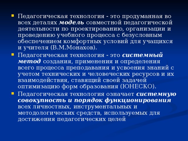 Педагогическая технология - это продуманная во всех деталях модель совместной педагогической деятельности по проектированию, организации и проведению учебного процесса с безусловным обеспечением комфортных условий для учащихся и учителя (В.М.Монахов). Педагогическая технология - это системный метод создания, применения и определения всего процесса преподавания и усвоения знаний с учетом технических и человеческих ресурсов и их взаимодействия, ставящий своей задачей оптимизацию форм образования (ЮНЕСКО). Педагогическая технология означает системную совокупность и порядок функционирования всех личностных, инструментальных и методологических средств, используемых для достижения педагогических целей 