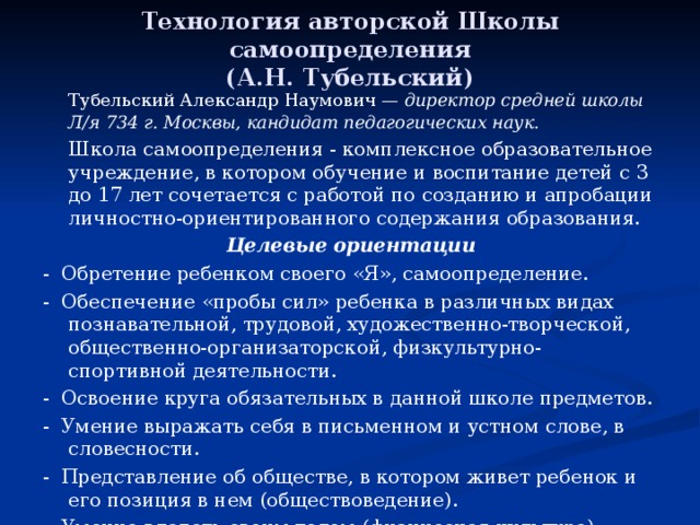 Технология авторской Школы самоопределения  (А.Н. Тубельский)   Тубельский Александр Наумович — директор средней школы Л/я 734 г. Москвы, кандидат педагогических наук.   Школа самоопределения - комплексное образовательное учреждение, в котором обучение и воспитание детей с 3 до 17 лет сочетается с работой по созданию и апробации личностно-ориентированного содержания образования. Целевые ориентации - Обретение ребенком своего «Я», самоопределение. - Обеспечение «пробы сил» ребенка в различных видах познавательной, трудовой, художественно-творческой, общественно-организаторской, физкультурно-спортивной деятельности. - Освоение круга обязательных в данной школе предметов. - Умение выражать себя в письменном и устном слове, в словесности. - Представление об обществе, в котором живет ребенок и его позиция в нем (обществоведение). - Умение владеть своим телом (физическая культура). - Трудовая подготовка. 