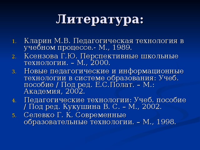 Кларин М.В. Педагогическая технология в учебном процессе.- М., 1989. Ксензова Г.Ю. Перспективные школьные технологии. – М., 2000. Новые педагогические и информационные технологии в системе образования: Учеб. пособие / Под ред. Е.С.Полат. – М.: Академия, 2002. Педагогические технологии: Учеб. пособие / Под ред. Кукушина В. С. – М., 2002. Селевко Г. К. Современные образовательные технологии. – М., 1998. 