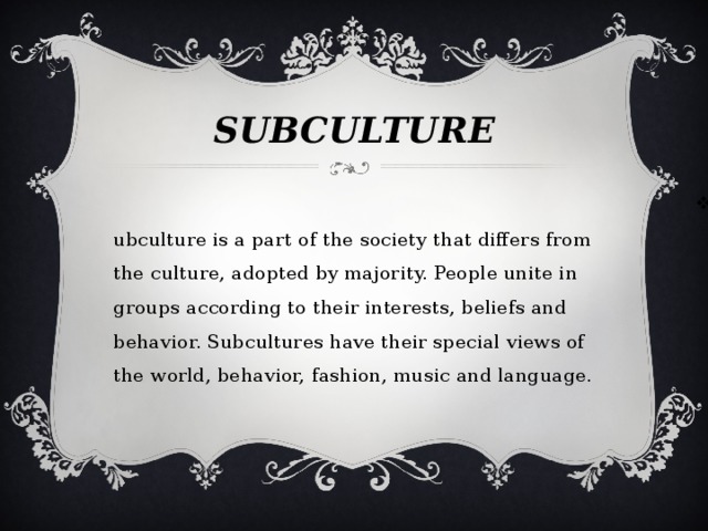 SUBCULTURE Subculture is a part of the society that differs from the culture, adopted by majority. People unite in groups according to their interests, beliefs and behavior. Subcultures have their special views of the world, behavior, fashion, music and language. 