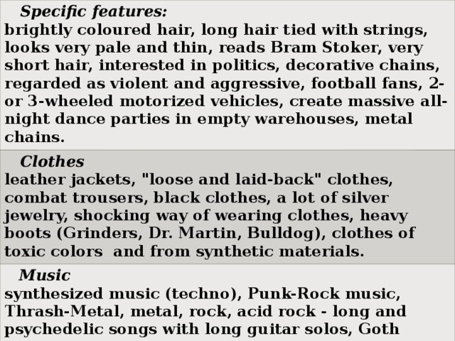 Specific features: brightly coloured hair, long hair tied with strings, looks very pale and thin, reads Bram Stoker, very short hair, interested in politics, decorative chains, regarded as violent and aggressive, football fans, 2- or 3-wheeled motorized vehicles, create massive all-night dance parties in empty warehouses, metal chains.  Clothes leather jackets, 