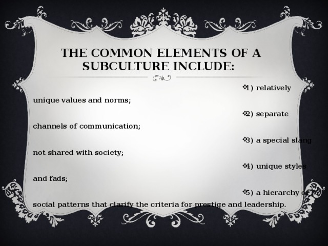 THE COMMON ELEMENTS OF A SUBCULTURE INCLUDE: 1) relatively unique values and norms; 2) separate channels of communication; 3) a special slang not shared with society; 4) unique styles and fads; 5) a hierarchy of social patterns that clarify the criteria for prestige and leadership. 