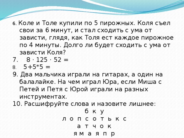 6. Коле и Толе купили по 5 пирожных. Коля съел свои за 6 минут, и стал сходить с ума от зависти, глядя, как Толя ест каждое пирожное по 4 минуты. Долго ли будет сходить с ума от зависти Коля? 7. 8 · 125 · 52 = 8 . 5+5*5 = 9. Два мальчика играли на гитарах, а один на балалайке. На чем играл Юра, если Миша с Петей и Петя с Юрой играли на разных инструментах. 10. Расшифруйте слова и назовите лишнее: б к у л о п с о т ь к с а т ч о к я м а я п р 11. Найдите закономерность и закончите числовой ряд: 0, 3, 8, 15, … ? 