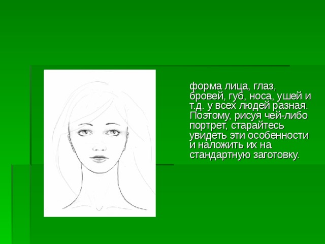  форма лица, глаз, бровей, губ, носа, ушей и  т.д. у всех людей разная. Поэтому, рисуя чей-либо портрет, старайтесь  увидеть эти особенности и наложить их на стандартную заготовку.     