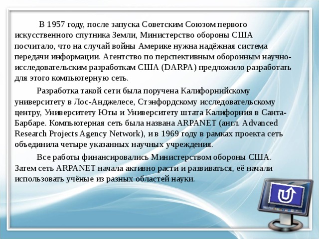  В 1957 году, после запуска Советским Союзом первого искусственного спутника Земли, Министерство обороны США посчитало, что на случай войны Америке нужна надёжная система передачи информации. Агентство по перспективным оборонным научно-исследовательским разработкам США (DARPA) предложило разработать для этого компьютерную сеть.  Разработка такой сети была поручена Калифорнийскому университету в Лос-Анджелесе, Стэнфордскому исследовательскому центру, Университету Юты и Университету штата Калифорния в Санта-Барбаре. Компьютерная сеть была названа ARPANET (англ. Advanced Research Projects Agency Network), и в 1969 году в рамках проекта сеть объединила четыре указанных научных учреждения.  Все работы финансировались Министерством обороны США. Затем сеть ARPANET начала активно расти и развиваться, её начали использовать учёные из разных областей науки. 
