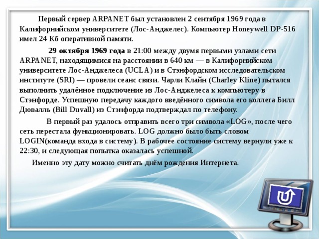  Первый сервер ARPANET был установлен 2 сентября 1969 года в Калифорнийском университете (Лос-Анджелес). Компьютер Honeywell DP-516 имел 24 Кб оперативной памяти.  29 октября 1969 года в 21:00 между двумя первыми узлами сети ARPANET, находящимися на расстоянии в 640 км — в Калифорнийском университете Лос-Анджелеса (UCLA) и в Стэнфордском исследовательском институте (SRI) — провели сеанс связи. Чарли Клайн (Charley Kline) пытался выполнить удалённое подключение из Лос-Анджелеса к компьютеру в Стэнфорде. Успешную передачу каждого введённого символа его коллега Билл Дювалль (Bill Duvall) из Стэнфорда подтверждал по телефону.  В первый раз удалось отправить всего три символа «LOG», после чего сеть перестала функционировать. LOG должно было быть словом LOGIN(команда входа в систему). В рабочее состояние систему вернули уже к 22:30, и следующая попытка оказалась успешной.  Именно эту дату можно считать днём рождения Интернета. 