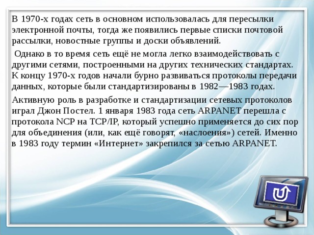 В 1970-х годах сеть в основном использовалась для пересылки электронной почты, тогда же появились первые списки почтовой рассылки, новостные группы и доски объявлений.  Однако в то время сеть ещё не могла легко взаимодействовать с другими сетями, построенными на других технических стандартах. К концу 1970-х годов начали бурно развиваться протоколы передачи данных, которые были стандартизированы в 1982—1983 годах. Активную роль в разработке и стандартизации сетевых протоколов играл Джон Постел. 1 января 1983 года сеть ARPANET перешла с протокола NCP на TCP/IP, который успешно применяется до сих пор для объединения (или, как ещё говорят, «наслоения») сетей. Именно в 1983 году термин «Интернет» закрепился за сетью ARPANET. 