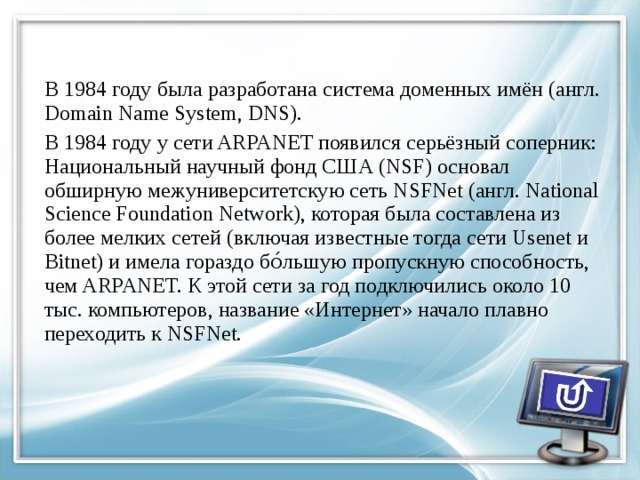 В 1984 году была разработана система доменных имён (англ. Domain Name System, DNS). В 1984 году у сети ARPANET появился серьёзный соперник: Национальный научный фонд США (NSF) основал обширную межуниверситетскую сеть NSFNet (англ. National Science Foundation Network), которая была составлена из более мелких сетей (включая известные тогда сети Usenet и Bitnet) и имела гораздо бо́льшую пропускную способность, чем ARPANET. К этой сети за год подключились около 10 тыс. компьютеров, название «Интернет» начало плавно переходить к NSFNet. 