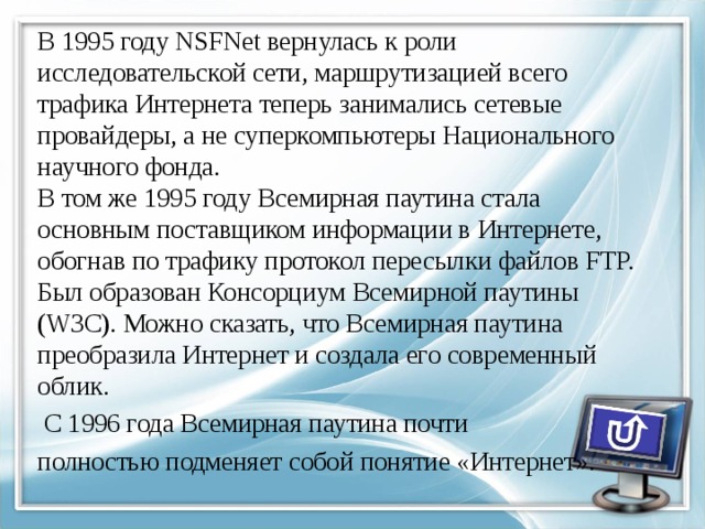 В 1995 году NSFNet вернулась к роли исследовательской сети, маршрутизацией всего трафика Интернета теперь занимались сетевые провайдеры, а не суперкомпьютеры Национального научного фонда.  В том же 1995 году Всемирная паутина стала основным поставщиком информации в Интернете, обогнав по трафику протокол пересылки файлов FTP. Был образован Консорциум Всемирной паутины (W3C). Можно сказать, что Всемирная паутина преобразила Интернет и создала его современный облик.  С 1996 года Всемирная паутина почти полностью подменяет собой понятие «Интернет». 