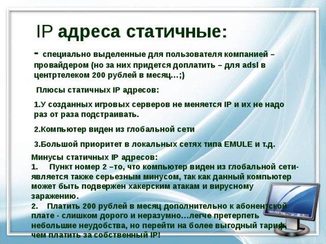 IP адреса статичные: - специально выделенные для пользователя компанией – провайдером (но за них придется доплатить – для adsl в центртелеком 200 рублей в месяц… ;)  Плюсы статичных IP адресов: У созданных игровых серверов не меняется IP и их не надо раз от раза подстраивать. Компьютер виден из глобальной сети Большой приоритет в локальных сетях типа Е MULE и т.д.   Минусы статичных IP адресов: 1. Пункт номер 2 –то, что компьютер виден из глобальной сети- является также серьезным минусом, так как данный компьютер может быть подвержен хакерским атакам и вирусному заражению. 2. Платить 200 рублей в месяц дополнительно к абонентской плате - слишком дорого и неразумно…легче претерпеть небольшие неудобства, но перейти на более выгодный тариф, чем платить за собственный IP ! 