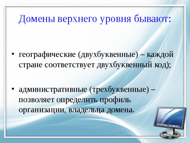 Домены верхнего уровня бывают: географические (двухбуквенные) – каждой стране соответствует двухбуквенный код); административные (трехбуквенные) – позволяет определить профиль организации, владельца домена. 
