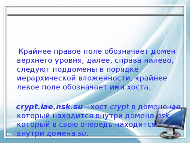  Крайнее правое поле обозначает домен верхнего уровня, далее, справа налево, следуют поддомены в порядке иерархической вложенности, крайнее левое поле обозначает имя хоста.  crypt.iae.nsk.su - хост crypt в домене iae , который находится внутри домена nsk , который в свою очередь находится внутри домена su .  