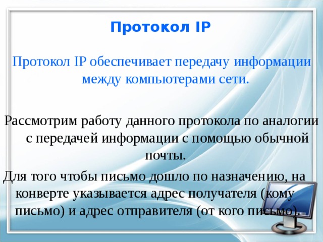 Протокол IP Протокол IP обеспечивает передачу информации между компьютерами сети.  Рассмотрим работу данного протокола по аналогии с передачей информации с помощью обычной почты. Для того чтобы письмо дошло по назначению, на конверте указывается адрес получателя (кому письмо) и адрес отправителя (от кого письмо). 