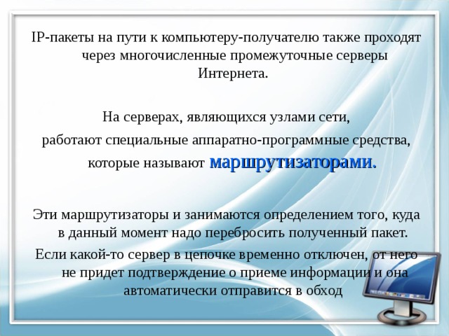 IP -пакеты на пути к компьютеру-получателю также проходят через многочисленные промежуточные серверы Интернета. На серверах, являющихся узлами сети, работают специальные аппаратно-программные средства, которые называют маршрутизаторами. Эти маршрутизаторы и занимаются определением того, куда в данный момент надо перебросить полученный пакет. Если какой-то сервер в цепочке временно отключен, от него не придет подтверждение о приеме информации и она автоматически отправится в обход 