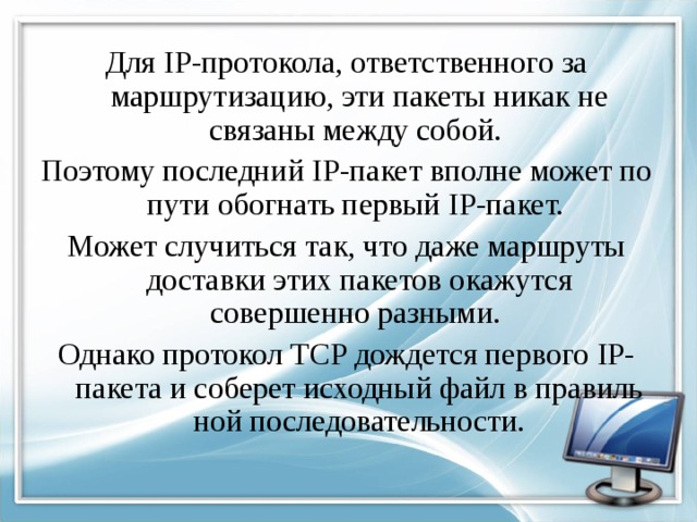 Для IP -протокола, ответственного за маршрутизацию, эти пакеты никак не связаны между собой. Поэтому последний IP -пакет вполне может по пути обогнать первый IP -пакет. Может случиться так, что даже маршруты доставки этих пакетов окажутся совершенно разными. Однако протокол TCP дождется первого IP -пакета и соберет исходный файл в правиль­ной последовательности. 