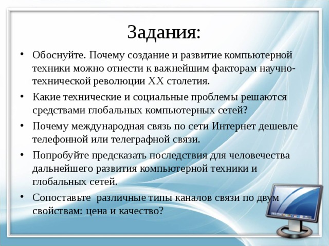 Задания: Обоснуйте. Почему создание и развитие компьютерной техники можно отнести к важнейшим факторам научно-технической революции XX столетия. Какие технические и социальные проблемы решаются средствами глобальных компьютерных сетей? Почему международная связь по сети Интернет дешевле телефонной или телеграфной связи. Попробуйте предсказать последствия для человечества дальнейшего развития компьютерной техники и глобальных сетей. Сопоставьте различные типы каналов связи по двум свойствам: цена и качество?  
