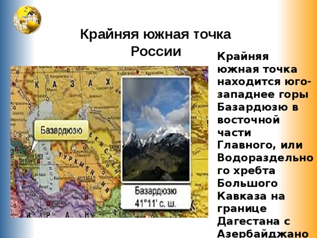 Крайняя южная точка России Крайняя южная точка находится юго-западнее горы Базардюзю в восточной части Главного, или Водораздельного хребта Большого Кавказа на границе Дагестана с Азербайджаном . 