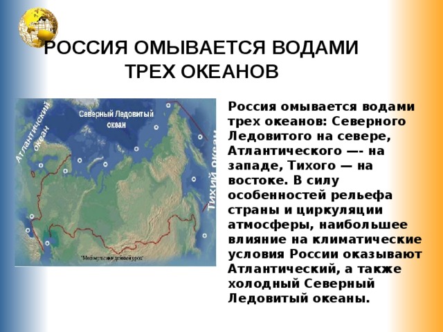 РОССИЯ ОМЫВАЕТСЯ ВОДАМИ ТРЕХ ОКЕАНОВ Россия омывается водами трех океанов: Северного Ледовитого на севере, Атлантического —- на западе, Тихого — на востоке. В силу особенностей рельефа страны и циркуляции атмосферы, наибольшее влияние на климатические условия России оказывают Атлантический, а также холодный Северный Ледовитый океаны. 