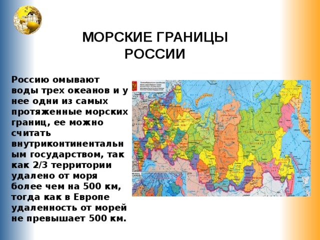 МОРСКИЕ ГРАНИЦЫ РОССИИ Россию омывают воды трех океанов и у нее одни из самых протяженные морских границ, ее можно считать внутриконтинентальным государством, так как 2/3 территории удалено от моря более чем на 500 км, тогда как в Европе удаленность от морей не превышает 500 км. 