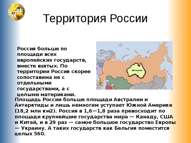 Территория России Россия больше по площади всех европейских государств, вместе взятых. По территории Россия скорее сопоставима не с отдельными государствами, а с целыми материками. Площадь России больше площади Австралии и Антарктиды и лишь немногим уступает Южной Америке (18,2 млн км2). Россия в 1,6—1,8 раза превосходит по площади крупнейшие государства мира — Канаду, США и Китай, и в 29 раз — самое большое государство Европы — Украину. А таких государств как Бельгия поместится целых 560. 