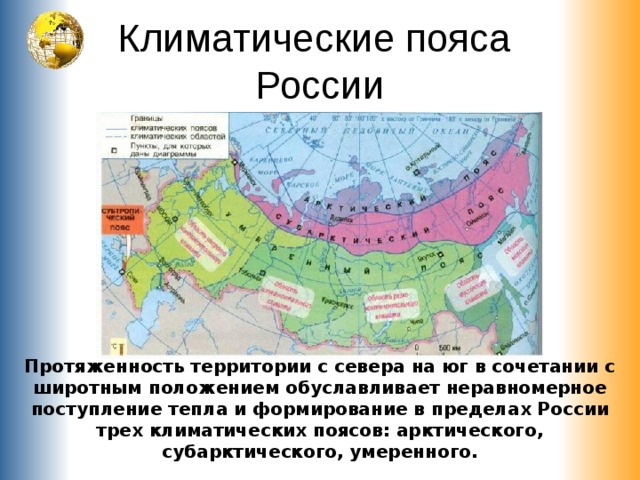 Климатические пояса  России Протяженность территории с севера на юг в сочетании с широтным положением обуславливает неравномерное поступление тепла и формирование в пределах России трех климатических поясов: арктического, субарктического, умеренного. 