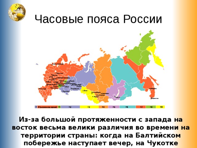 Часовые пояса России Из-за большой протяженности с запада на восток весьма велики различия во времени на территории страны: когда на Балтийском побережье наступает вечер, на Чукотке зарождается новый день. 