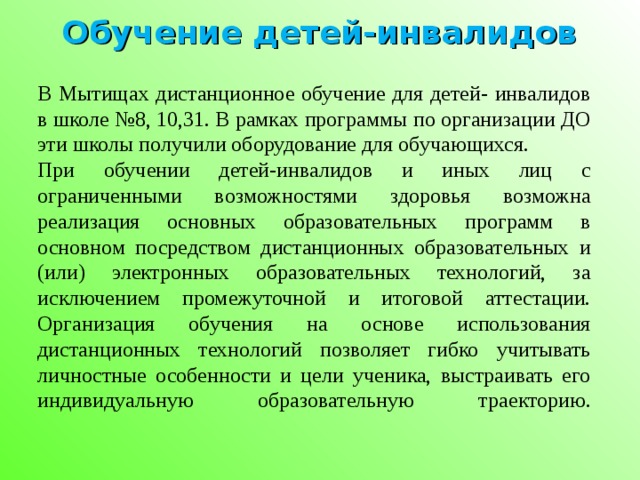 Обучение детей-инвалидов В Мытищах дистанционное обучение для детей- инвалидов в школе №8, 10,31. В рамках программы по организации ДО эти школы получили оборудование для обучающихся. При обучении детей-инвалидов и иных лиц с ограниченными возможностями здоровья возможна реализация основных образовательных программ в основном посредством дистанционных образовательных и (или) электронных образовательных технологий, за исключением промежуточной и итоговой аттестации. Организация обучения на основе использования дистанционных технологий позволяет гибко учитывать личностные особенности и цели ученика, выстраивать его индивидуальную образовательную траекторию.