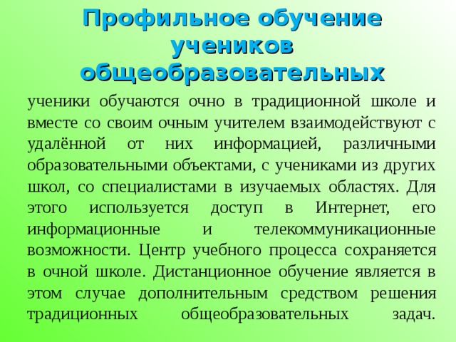 Профильное обучение учеников общеобразовательных ученики обучаются очно в традиционной школе и вместе со своим очным учителем взаимодействуют с удалённой от них информацией, различными образовательными объектами, с учениками из других школ, со специалистами в изучаемых областях. Для этого используется доступ в Интернет, его информационные и телекоммуникационные возможности. Центр учебного процесса сохраняется в очной школе. Дистанционное обучение является в этом случае дополнительным средством решения традиционных общеобразовательных задач.
