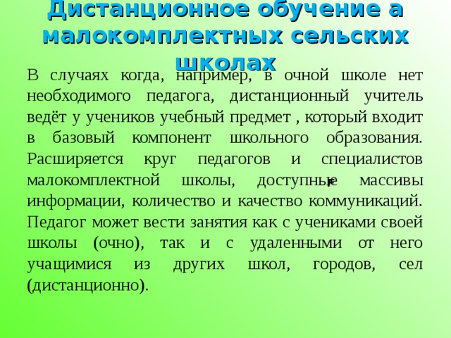 Дистанционное обучение а малокомплектных сельских школах В случаях когда, например, в очной школе нет необходимого педагога, дистанционный учитель ведёт у учеников учебный предмет , который входит в базовый компонент школьного образования. Расширяется круг педагогов и специалистов малокомплектной школы, доступные массивы информации, количество и качество коммуникаций. Педагог может вести занятия как с учениками своей школы (очно), так и с удаленными от него учащимися из других школ, городов, сел (дистанционно).     F