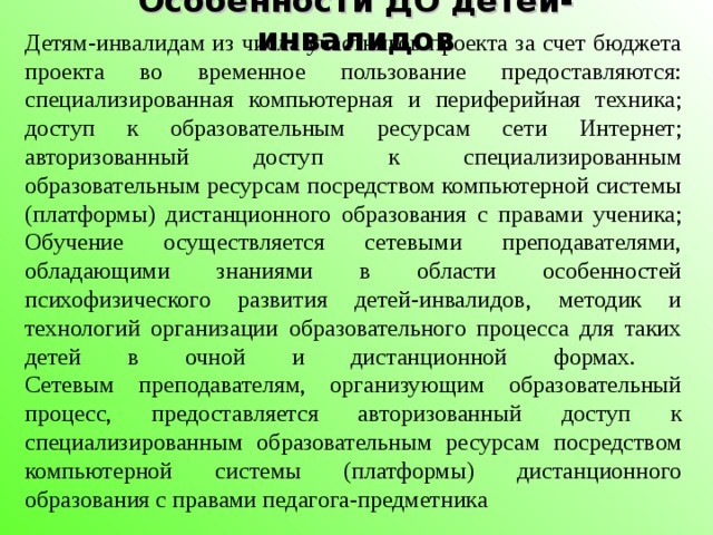 Детям-инвалидам из числа участников проекта за счет бюджета проекта во временное пользование предоставляются: специализированная компьютерная и периферийная техника; доступ к образовательным ресурсам сети Интернет; авторизованный доступ к специализированным образовательным ресурсам посредством компьютерной системы (платформы) дистанционного образования с правами ученика; Обучение осуществляется сетевыми преподавателями, обладающими знаниями в области особенностей психофизического развития детей-инвалидов, методик и технологий организации образовательного процесса для таких детей в очной и дистанционной формах.  Сетевым преподавателям, организующим образовательный процесс, предоставляется авторизованный доступ к специализированным образовательным ресурсам посредством компьютерной системы (платформы) дистанционного образования с правами педагога-предметника Особенности ДО детей- инвалидов