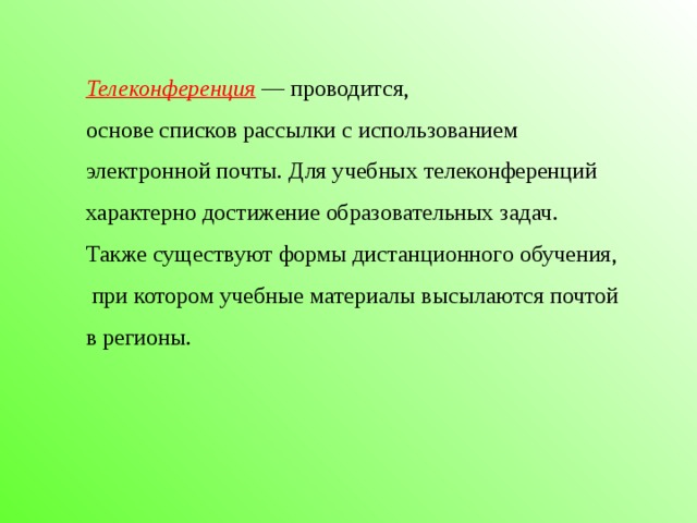 Телеконференция  — проводится, основе списков рассылки с использованием электронной почты. Для учебных телеконференций характерно достижение образовательных задач. Также существуют формы дистанционного обучения,  при котором учебные материалы высылаются почтой в регионы.