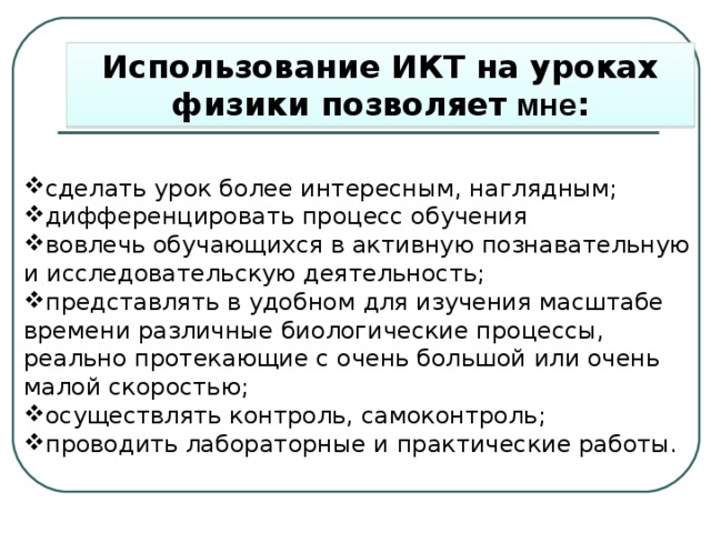 Использование ИКТ на уроках физики позволяет мне : сделать урок более интересным, наглядным; дифференцировать процесс обучения вовлечь обучающихся в активную познавательную и исследовательскую деятельность; представлять в удобном для изучения масштабе времени различные биологические процессы, реально протекающие с очень большой или очень малой скоростью; осуществлять контроль, самоконтроль; проводить лабораторные и практические работы. 